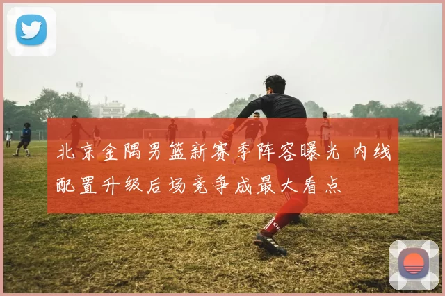 北京金隅男篮新赛季阵容曝光 内线配置升级后场竞争成最大看点