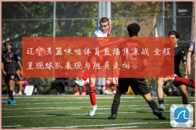 辽宁男篮咪咕体育直播焦点战 全程呈现球队表现与胜负走向