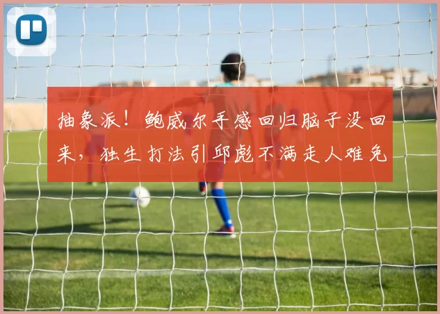 抽象派！鲍威尔手感回归脑子没回来，独生打法引邱彪不满走人难免