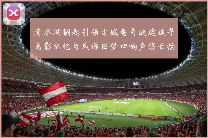 清水洞钥匙引领古城巷弄谜途追寻光影记忆与风语旧梦回响声悠长扬