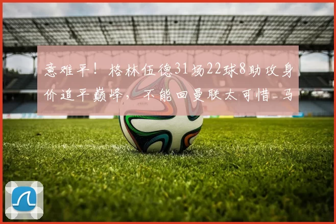 意难平！格林伍德31场22球8助攻身价追平巅峰，不能回曼联太可惜_马赛_欧冠_马赛