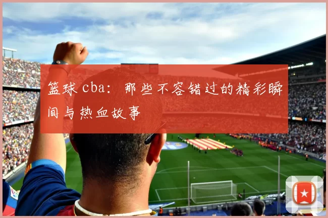 篮球 cba：那些不容错过的精彩瞬间与热血故事