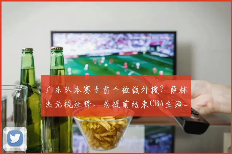 广东队本赛季首个被裁外援？萨林杰无视杜锋，或提前结束CBA生涯_比赛_上海_北控