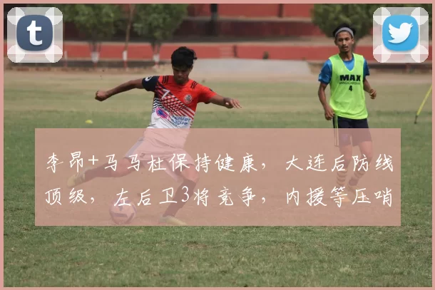 李昂+马马杜保持健康，大连后防线顶级，左后卫3将竞争，内援等压哨签？_中超_迪拜_赛季
