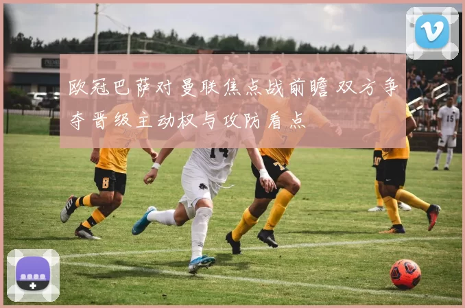 欧冠巴萨对曼联焦点战前瞻 双方争夺晋级主动权与攻防看点