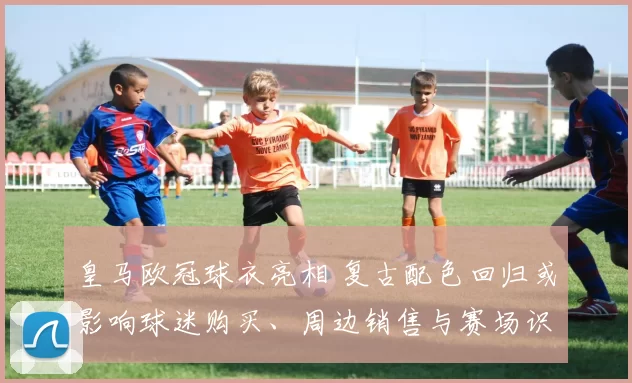 皇马欧冠球衣亮相 复古配色回归或影响球迷购买、周边销售与赛场识别