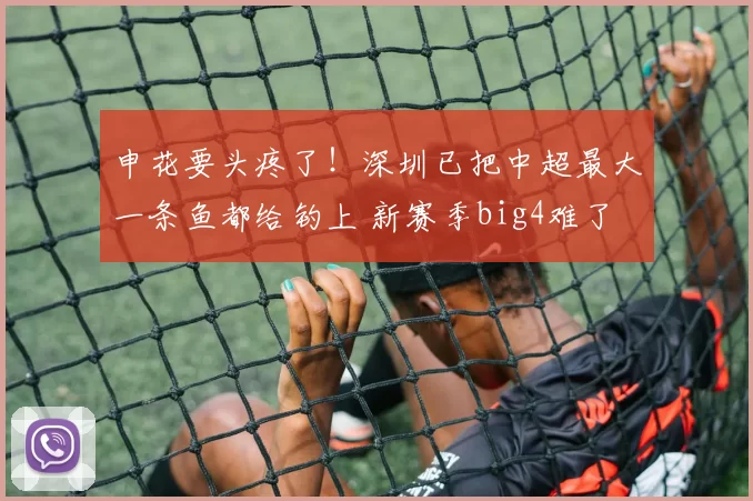 申花要头疼了！深圳已把中超最大一条鱼都给钓上 新赛季big4难了
