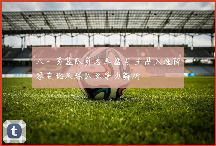 八一男篮队员名单盘点 王晶入选阵容变化及球队竞争力解析