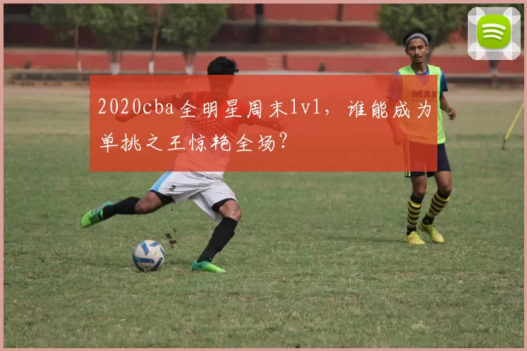 2020cba全明星周末1v1，谁能成为单挑之王惊艳全场？