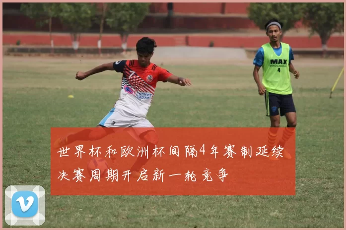 世界杯和欧洲杯间隔4年赛制延续 决赛周期开启新一轮竞争