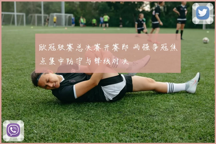 欧冠联赛总决赛开赛即 两强争冠焦点集中防守与锋线对决